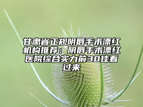 甘肅省正規(guī)陰唇手術(shù)漂紅機構(gòu)推薦：陰唇手術(shù)漂紅醫(yī)院綜合實力前30佳看過來