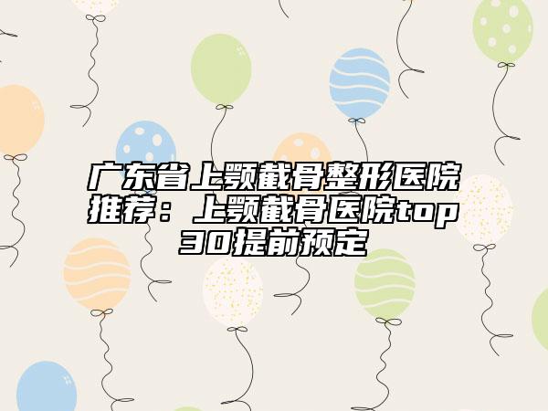 廣東省上顎截骨整形醫(yī)院推薦：上顎截骨醫(yī)院top30提前預定