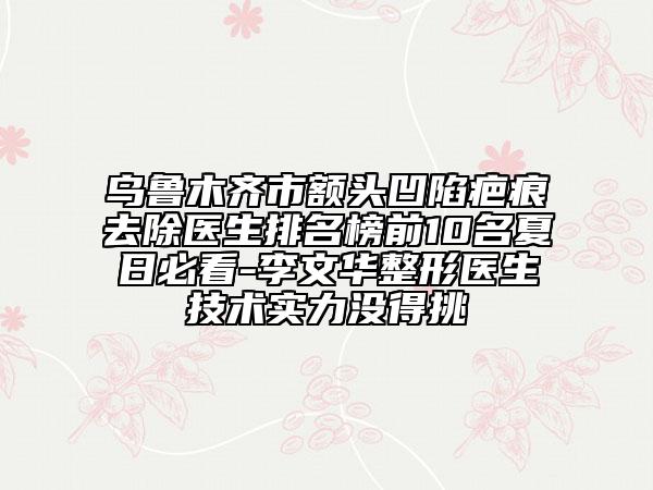 烏魯木齊市額頭凹陷疤痕去除醫(yī)生排名榜前10名夏日必看-李文華整形醫(yī)生技術(shù)實(shí)力沒(méi)得挑