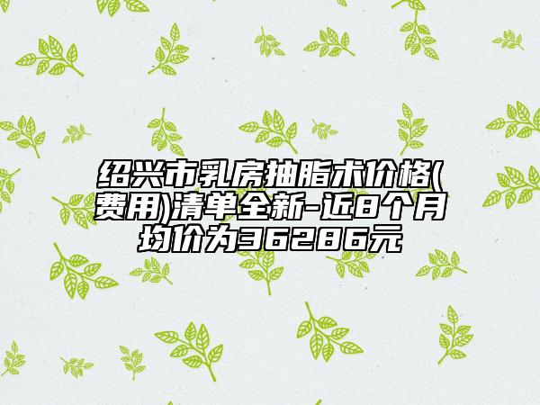紹興市乳房抽脂術價格(費用)清單全新-近8個月均價為36286元