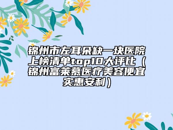 錦州市左耳朵缺一塊醫(yī)院上榜清單top10大評比（錦州富萊慕醫(yī)療美容便宜實惠安利）