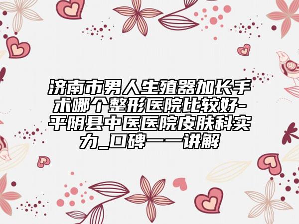濟(jì)南市男人生殖器加長手術(shù)哪個(gè)整形醫(yī)院比較好-平陰縣中醫(yī)醫(yī)院皮膚科實(shí)力_口碑一一講解