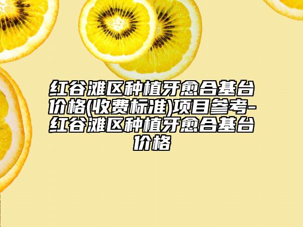 紅谷灘區(qū)種植牙愈合基臺價格(收費標(biāo)準(zhǔn))項目參考-紅谷灘區(qū)種植牙愈合基臺價格