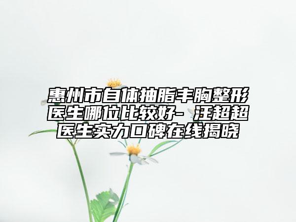 惠州市自體抽脂豐胸整形醫(yī)生哪位比較好-?汪超超醫(yī)生實(shí)力口碑在線揭曉