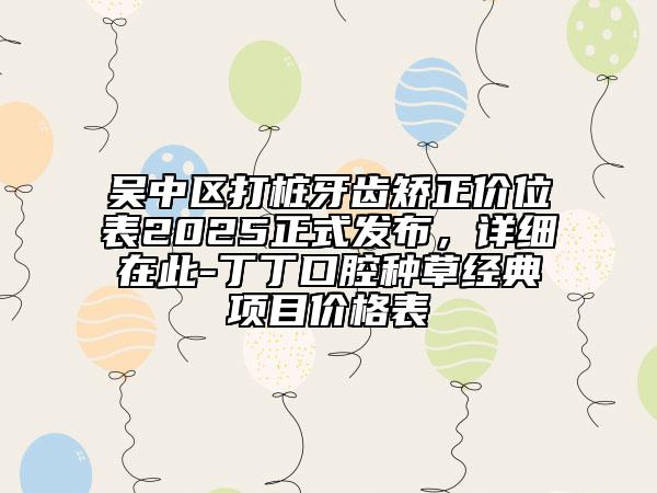 吳中區(qū)打樁牙齒矯正價(jià)位表2025正式發(fā)布，詳細(xì)在此-丁丁口腔種草經(jīng)典項(xiàng)目?jī)r(jià)格表