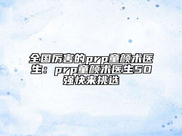 全國厲害的prp童顏術(shù)醫(yī)生：prp童顏術(shù)醫(yī)生50強快來挑選