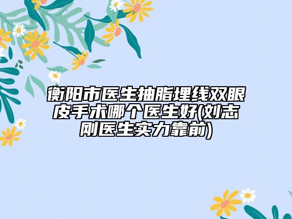 衡陽市醫(yī)生抽脂埋線雙眼皮手術(shù)哪個醫(yī)生好(劉志剛醫(yī)生實力靠前)