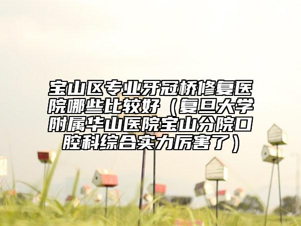 寶山區(qū)專業(yè)牙冠橋修復(fù)醫(yī)院哪些比較好（復(fù)旦大學(xué)附屬華山醫(yī)院寶山分院口腔科綜合實(shí)力厲害了）