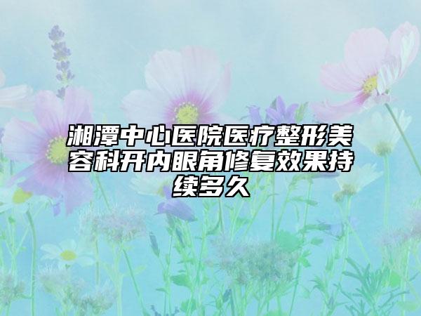 湘潭中心醫(yī)院醫(yī)療整形美容科開內(nèi)眼角修復(fù)效果持續(xù)多久