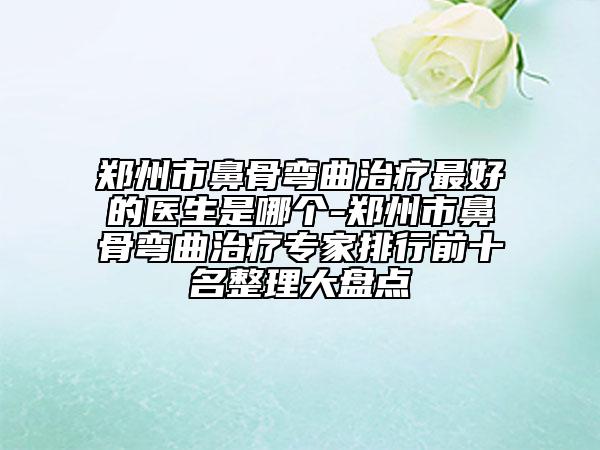 鄭州市鼻骨彎曲治療最好的醫(yī)生是哪個-鄭州市鼻骨彎曲治療專家排行前十名整理大盤點