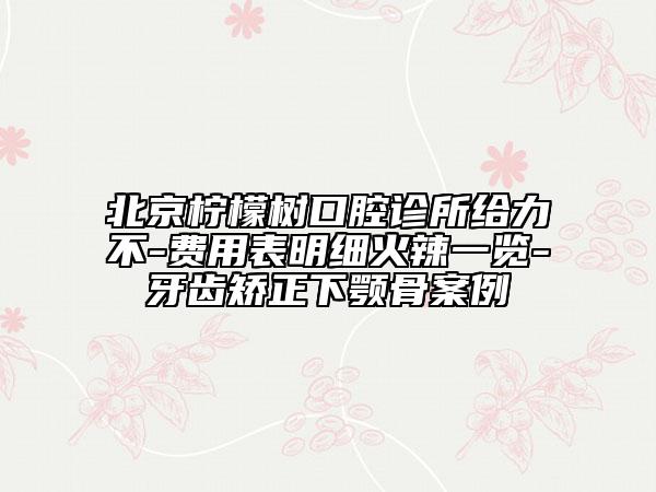 北京檸檬樹口腔診所給力不-費(fèi)用表明細(xì)火辣一覽-牙齒矯正下顎骨案例