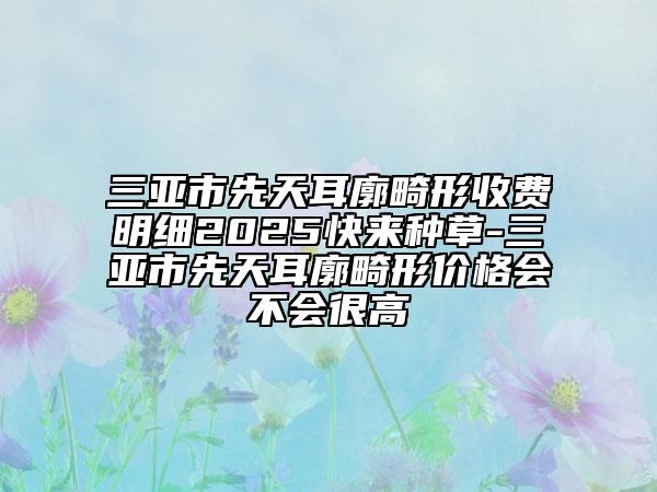 三亞市先天耳廓畸形收費明細2025快來種草-三亞市先天耳廓畸形價格會不會很高