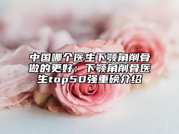 中國哪個醫(yī)生下顎角削骨做的更好：下顎角削骨醫(yī)生top50強重磅介紹