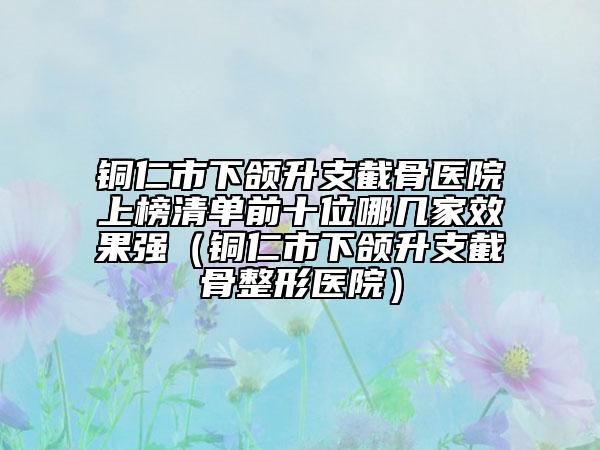 銅仁市下頜升支截骨醫(yī)院上榜清單前十位哪幾家效果強(銅仁市下頜升支截骨整形醫(yī)院)