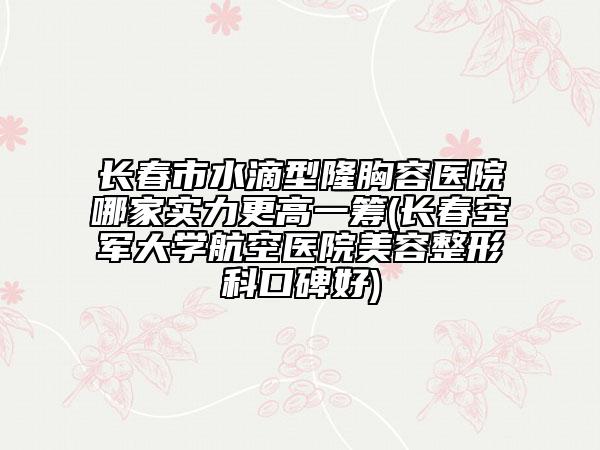 長春市水滴型隆胸容醫(yī)院哪家實力更高一籌(長春空軍大學航空醫(yī)院美容整形科口碑好)