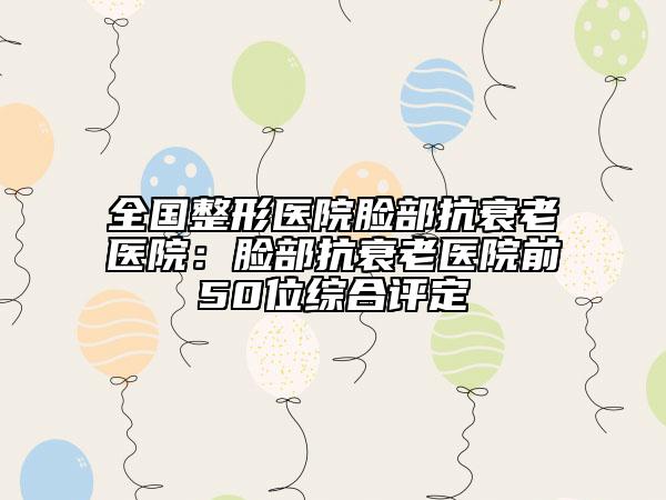 全國整形醫(yī)院臉部抗衰老醫(yī)院：臉部抗衰老醫(yī)院前50位綜合評定