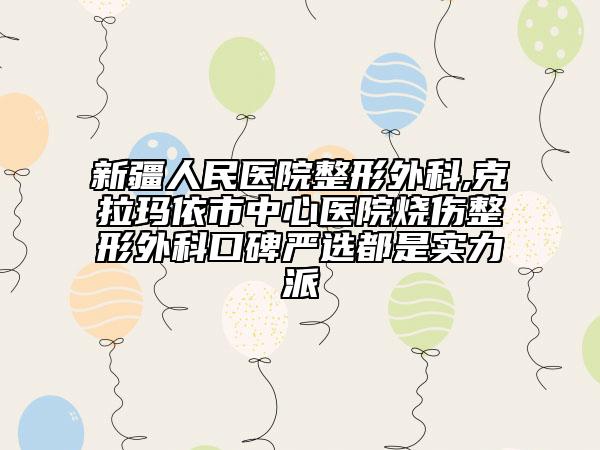 新疆人民醫(yī)院整形外科,克拉瑪依市中心醫(yī)院燒傷整形外科口碑嚴選都是實力派
