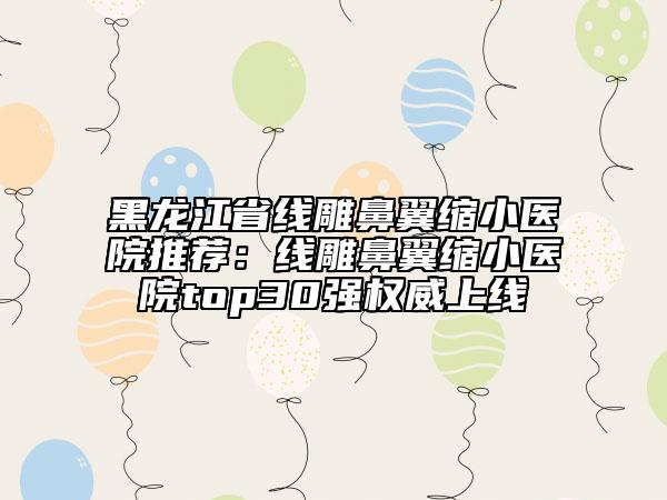黑龍江省線雕鼻翼縮小醫(yī)院推薦：線雕鼻翼縮小醫(yī)院top30強權威上線
