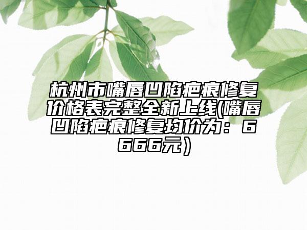 杭州市嘴唇凹陷疤痕修復(fù)價(jià)格表完整全新上線(嘴唇凹陷疤痕修復(fù)均價(jià)為:6666元)