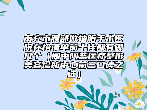南充市腹部做抽脂手術(shù)醫(yī)院在榜清單前十佳都有哪幾個（閬中阿藍(lán)醫(yī)療整形美容診所中心前三口碑之選）