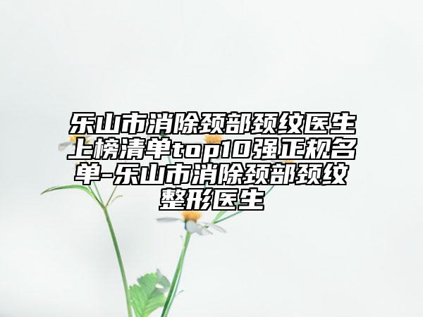 樂山市消除頸部頸紋醫(yī)生上榜清單top10強正規(guī)名單-樂山市消除頸部頸紋整形醫(yī)生