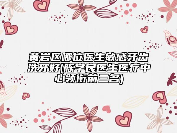 黃巖區(qū)哪位醫(yī)生敏感牙齒洗牙好(陳學良醫(yī)生醫(yī)療中心領銜前三名)