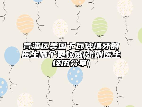 青浦區(qū)美國卡瓦種植牙的醫(yī)生哪個更權威(張剛醫(yī)生經(jīng)歷分享)