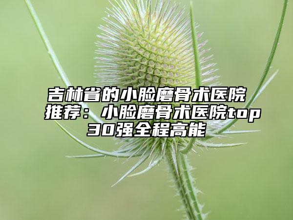 吉林省的小臉磨骨術(shù)醫(yī)院推薦：小臉磨骨術(shù)醫(yī)院top30強全程高能