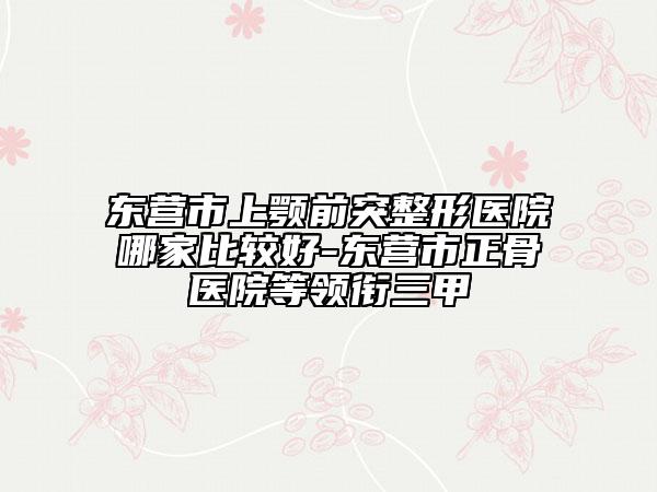 東營市上顎前突整形醫(yī)院哪家比較好-東營市正骨醫(yī)院等領(lǐng)銜三甲