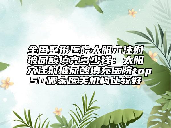 全國(guó)整形醫(yī)院太陽穴注射玻尿酸填充多少錢：太陽穴注射玻尿酸填充醫(yī)院top50哪家醫(yī)美機(jī)構(gòu)比較好