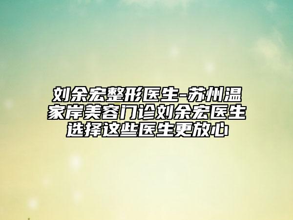 劉余宏整形醫(yī)生-蘇州溫家岸美容門(mén)診劉余宏醫(yī)生選擇這些醫(yī)生更放心