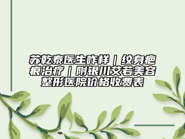 蘇乾泰醫(yī)生咋樣｜紋身疤痕治療｜附銀川艾若美容整形醫(yī)院價(jià)格收費(fèi)表