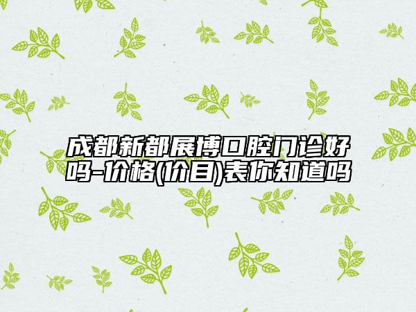 成都新都展博口腔門診好嗎-價格(價目)表你知道嗎