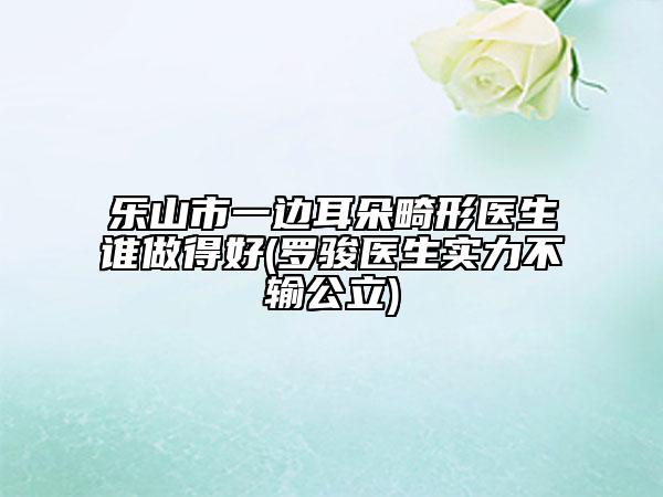 樂山市一邊耳朵畸形醫(yī)生誰做得好(羅駿醫(yī)生實力不輸公立)