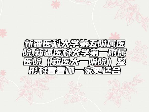 新疆醫(yī)科大學(xué)第五附屬醫(yī)院,新疆醫(yī)科大學(xué)第一附屬醫(yī)院（新醫(yī)大一附院）整形科看看哪一家更適合