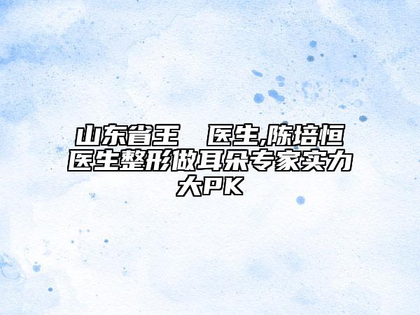 山東省王禛禛醫(yī)生,陳培恒醫(yī)生整形做耳朵專家實(shí)力大PK