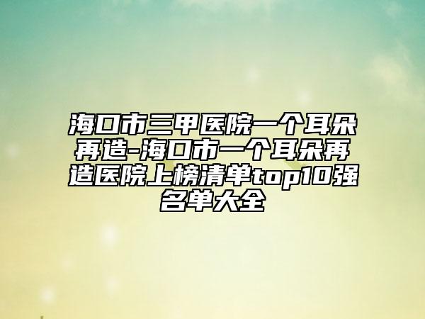 ?？谑腥揍t(yī)院一個耳朵再造-海口市一個耳朵再造醫(yī)院上榜清單top10強名單大全