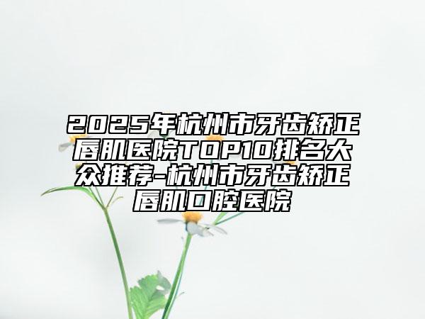 2025年杭州市牙齒矯正唇肌醫(yī)院TOP10排名大眾推薦-杭州市牙齒矯正唇肌口腔醫(yī)院