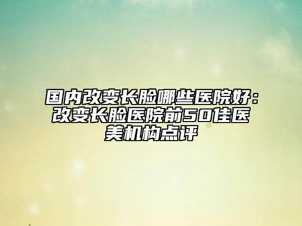 國內(nèi)改變長臉哪些醫(yī)院好：改變長臉醫(yī)院前50佳醫(yī)美機構(gòu)點評