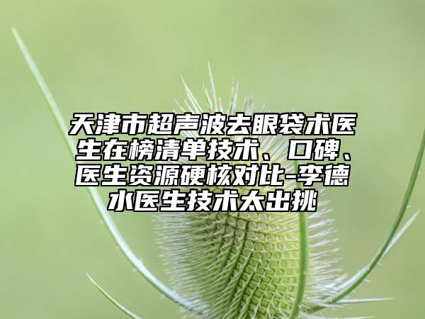 天津市超聲波去眼袋術(shù)醫(yī)生在榜清單技術(shù)、口碑、醫(yī)生資源硬核對比-李德水醫(yī)生技術(shù)太出挑