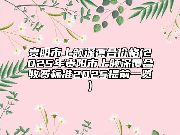 貴陽(yáng)市上頜深覆合價(jià)格(2025年貴陽(yáng)市上頜深覆合收費(fèi)標(biāo)準(zhǔn)2025提前一覽)