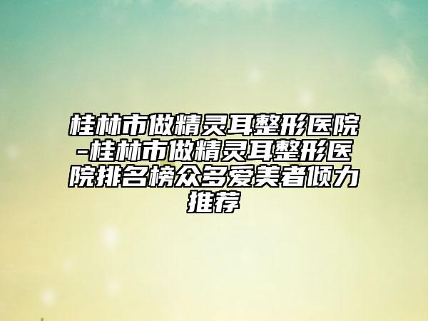 桂林市做精靈耳整形醫(yī)院-桂林市做精靈耳整形醫(yī)院排名榜眾多愛美者傾力推薦