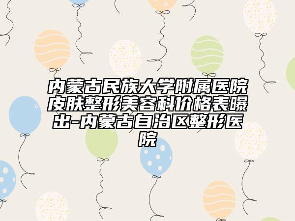 內(nèi)蒙古民族大學(xué)附屬醫(yī)院皮膚整形美容科價格表曝出-內(nèi)蒙古自治區(qū)整形醫(yī)院