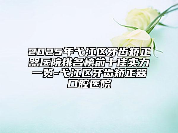 2025年弋江區(qū)牙齒矯正器醫(yī)院排名榜前十佳實力一覽-弋江區(qū)牙齒矯正器口腔醫(yī)院