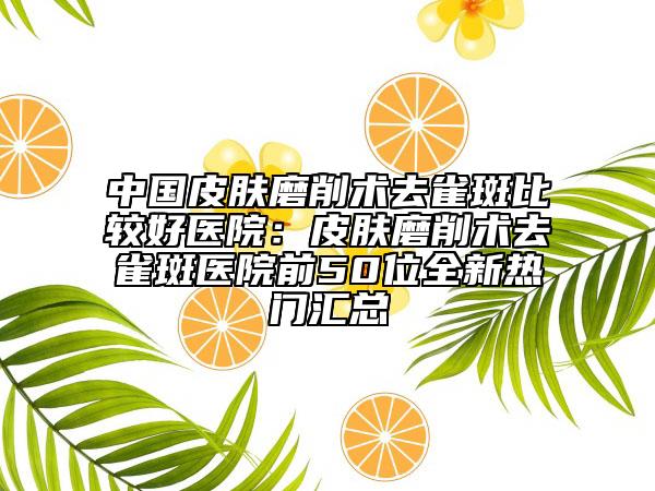 中國(guó)皮膚磨削術(shù)去雀斑比較好醫(yī)院：皮膚磨削術(shù)去雀斑醫(yī)院前50位全新熱門匯總