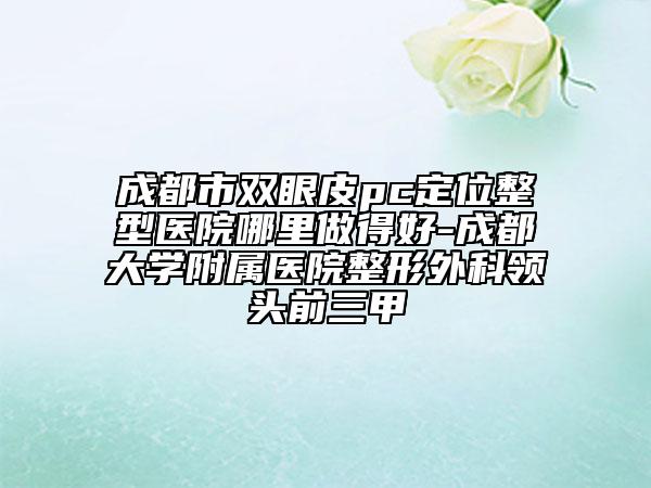 成都市雙眼皮pc定位整型醫(yī)院哪里做得好-成都大學(xué)附屬醫(yī)院整形外科領(lǐng)頭前三甲