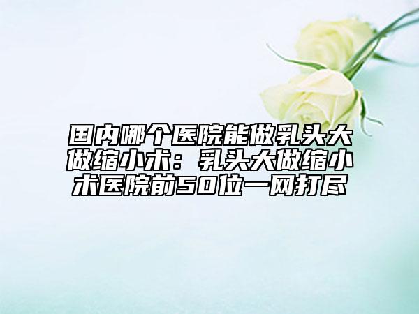 國(guó)內(nèi)哪個(gè)醫(yī)院能做乳頭大做縮小術(shù)：乳頭大做縮小術(shù)醫(yī)院前50位一網(wǎng)打盡
