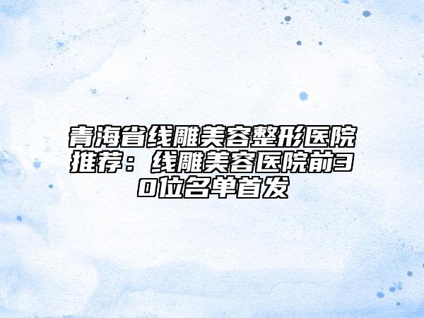 青海省線雕美容整形醫(yī)院推薦：線雕美容醫(yī)院前30位名單首發(fā)