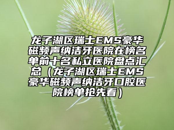龍子湖區(qū)瑞士EMS豪華磁頻聲納潔牙醫(yī)院在榜名單前十名私立醫(yī)院盤點匯總（龍子湖區(qū)瑞士EMS豪華磁頻聲納潔牙口腔醫(yī)院榜單搶先看）
