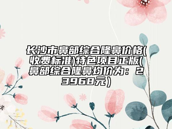 長沙市鼻部綜合隆鼻價格(收費標準)特色項目正版(鼻部綜合隆鼻均價為：23968元）